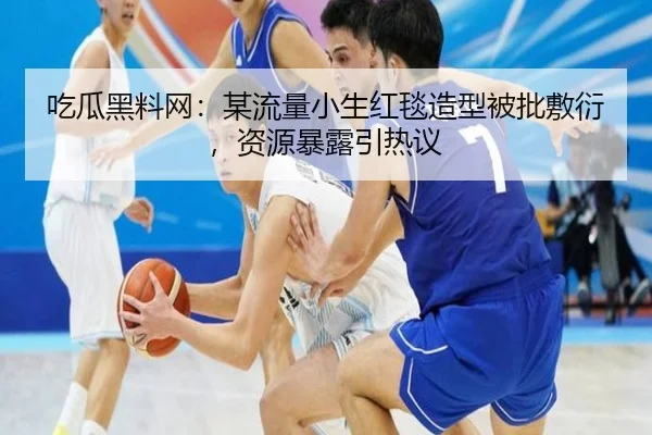 吃瓜黑料网：某流量小生红毯造型被批敷衍，资源暴露引热议