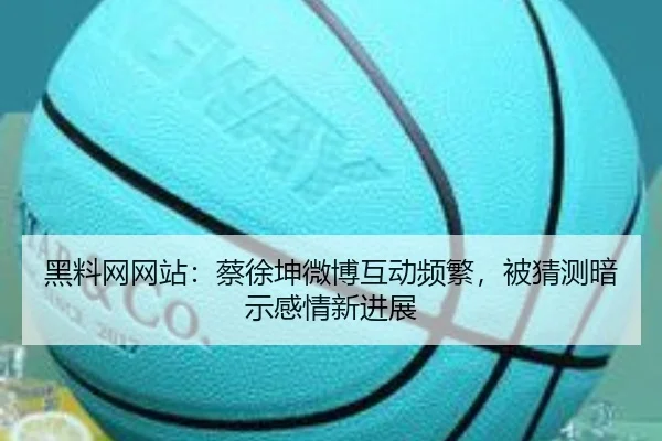 黑料网网站：蔡徐坤微博互动频繁，被猜测暗示感情新进展